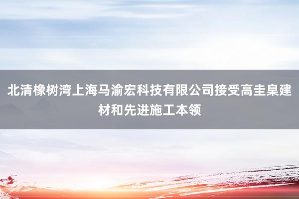 北清橡树湾上海马渝宏科技有限公司接受高圭臬建材和先进施工本领
