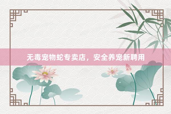 无毒宠物蛇专卖店，安全养宠新聘用